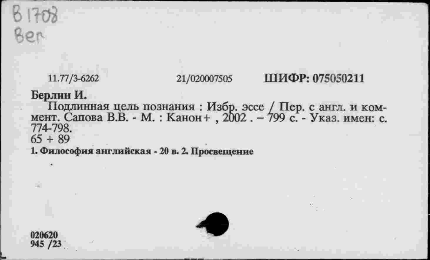 ﻿8 ГИЯ 8ес
11.77/3-6262	21/020007505 ШИФР: 075050211
Берлин И.
Подлинная цель познания : Избр. эссе / Пер. с англ, и коммент. Сапова В.В. - М. : Канон + , 2002 . - 799 с. - Указ, имен: с. 774-798.
65 + 89
1. Философия английская - 20 в. 2. Просвещение
020620
945 /23